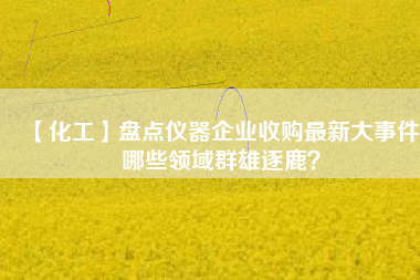 【化工】盤點儀器企業收購最新大事件 哪些領域群雄逐鹿？