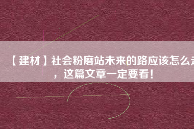【建材】社會(huì)粉磨站未來的路應(yīng)該怎么走，這篇文章一定要看！
