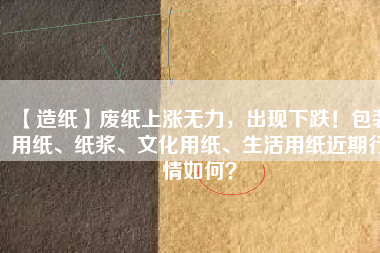 【造紙】廢紙上漲無(wú)力，出現(xiàn)下跌！包裝用紙、紙漿、文化用紙、生活用紙近期行情如何？