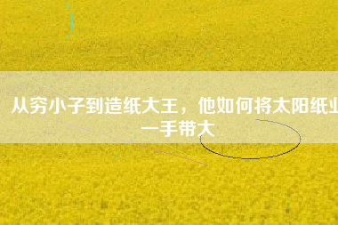 從窮小子到造紙大王，他如何將太陽紙業(yè)一手帶大