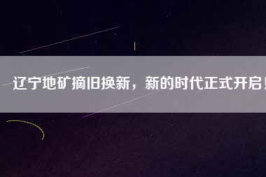 遼寧地礦摘舊換新，新的時代正式開啟！
