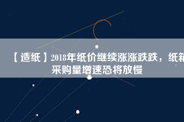 【造紙】2018年紙價繼續漲漲跌跌，紙箱采購量增速恐將放慢