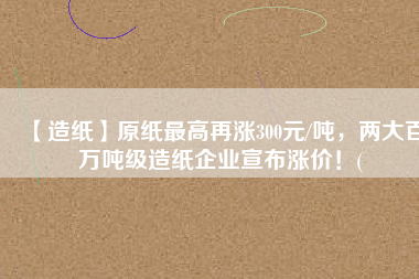 【造紙】原紙最高再漲300元/噸，兩大百萬噸級造紙企業宣布漲價！(