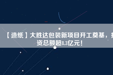 【造紙】大勝達包裝新項目開工奠基，投資總額超8.3億元！