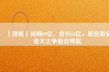 【造紙】裕同69億、合興63億，紙包裝業老大之爭懸念再起