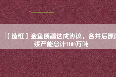 【造紙】金魚鸚鵡達(dá)成協(xié)議，合并后漂闊漿產(chǎn)能總計(jì)1100萬噸