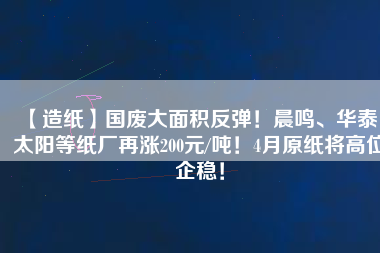 【造紙】國(guó)廢大面積反彈！晨鳴、華泰、太陽(yáng)等紙廠再漲200元/噸！4月原紙將高位企穩(wěn)！