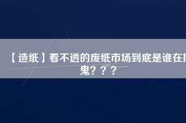 【造紙】看不透的廢紙市場(chǎng)到底是誰(shuí)在搞鬼？？？