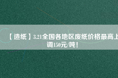 【造紙】3.21全國(guó)各地區(qū)廢紙價(jià)格最高上調(diào)150元/噸！