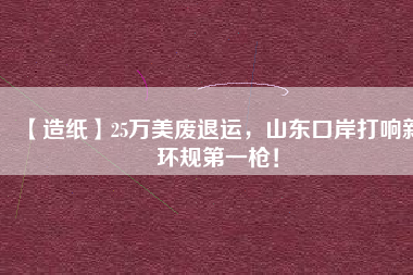 【造紙】25萬美廢退運，山東口岸打響新環規第一槍！