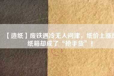 【造紙】廢鐵遇冷無人問津，紙價上漲廢紙箱卻成了“搶手貨”！
