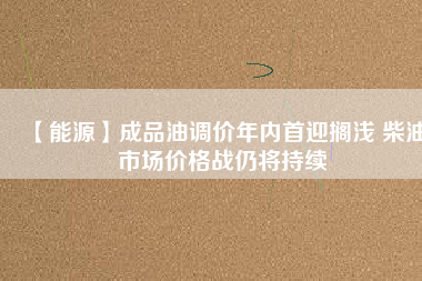 【能源】成品油調價年內首迎擱淺 柴油市場價格戰仍將持續