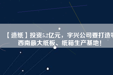 【造紙】投資5.2億元，宇興公司要打造鄂西南最大紙板、紙箱生產(chǎn)基地！