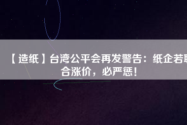 【造紙】臺灣公平會再發(fā)警告：紙企若聯(lián)合漲價(jià)，必嚴(yán)懲！