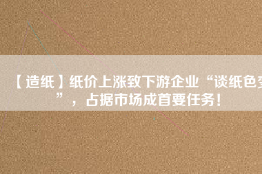 【造紙】紙價上漲致下游企業“談紙色變”，占據市場成首要任務！