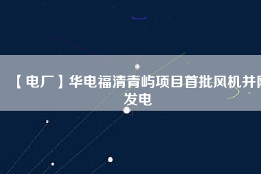 【電廠】華電福清青嶼項目首批風機并網發電