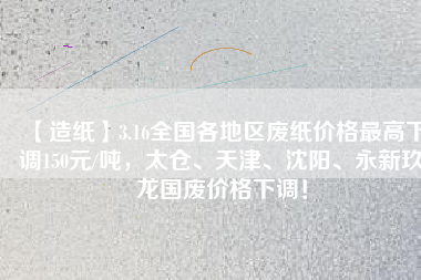 【造紙】3.16全國各地區廢紙價格最高下調150元/噸，太倉、天津、沈陽、永新玖龍國廢價格下調！
