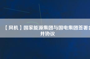 【風機】國家能源集團與國電集團簽署合并協議