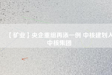 【礦業】央企重組再添一例 中核建劃入中核集團