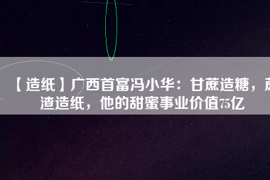 【造紙】廣西首富馮小華：甘蔗造糖，蔗渣造紙，他的甜蜜事業價值75億