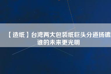 【造紙】臺灣兩大包裝紙巨頭分道揚鑣，誰的未來更光明