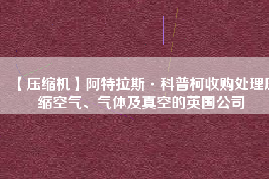 【壓縮機】阿特拉斯·科普柯收購處理壓縮空氣、氣體及真空的英國公司