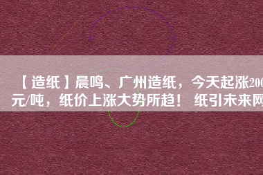 【造紙】晨鳴、廣州造紙，今天起漲200元/噸，紙價上漲大勢所趨！ 紙引未來網
