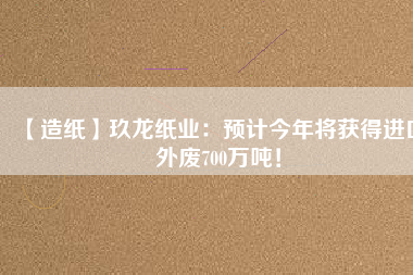 【造紙】玖龍紙業：預計今年將獲得進口外廢700萬噸！