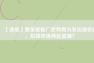 【造紙】數家紙板廠逆勢而為發出漲價函，后續市場再起波瀾？