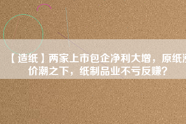 【造紙】兩家上市包企凈利大增，原紙漲價潮之下，紙制品業不虧反賺？