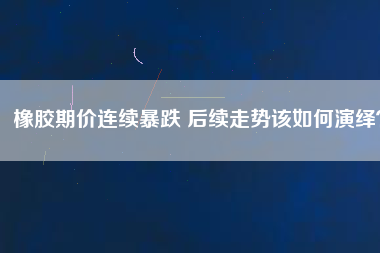橡膠期價連續暴跌 后續走勢該如何演繹？