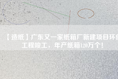 【造紙】廣東又一家紙箱廠新建項目環保工程竣工，年產紙箱120萬個！