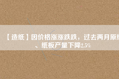 【造紙】因價(jià)格漲漲跌跌，過(guò)去兩月原紙、紙板產(chǎn)量下降2.5%