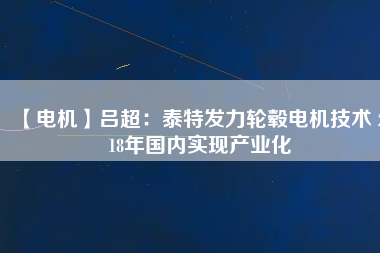 【電機】呂超:泰特發力輪轂電機技術 2018年國內實現產業化