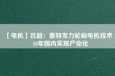 【電機】呂超:泰特發力輪轂電機技術 2018年國內實現產業化