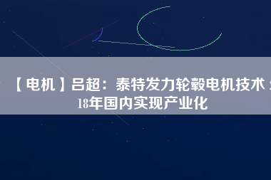 【電機】呂超:泰特發力輪轂電機技術 2018年國內實現產業化