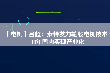【電機】呂超:泰特發力輪轂電機技術 2018年國內實現產業化