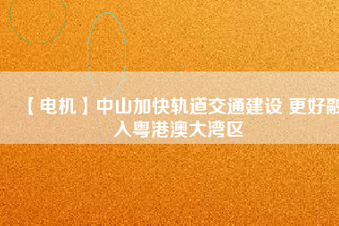 【電機】中山加快軌道交通建設 更好融入粵港澳大灣區
          