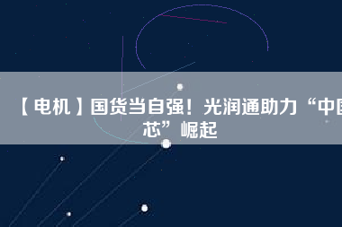 【電機】國貨當自強！光潤通助力“中國芯”崛起
          