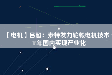 【電機】呂超:泰特發力輪轂電機技術 2018年國內實現產業化