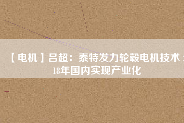 【電機】呂超:泰特發力輪轂電機技術 2018年國內實現產業化