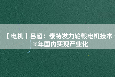 【電機】呂超:泰特發力輪轂電機技術 2018年國內實現產業化