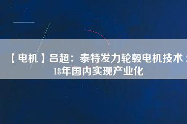 【電機】呂超:泰特發力輪轂電機技術 2018年國內實現產業化