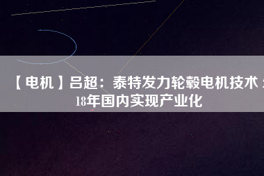 【電機】呂超:泰特發力輪轂電機技術 2018年國內實現產業化