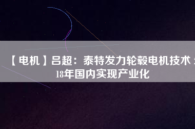 【電機】呂超:泰特發力輪轂電機技術 2018年國內實現產業化