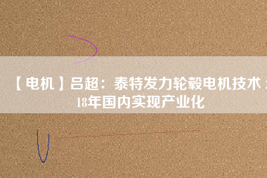 【電機】呂超:泰特發力輪轂電機技術 2018年國內實現產業化